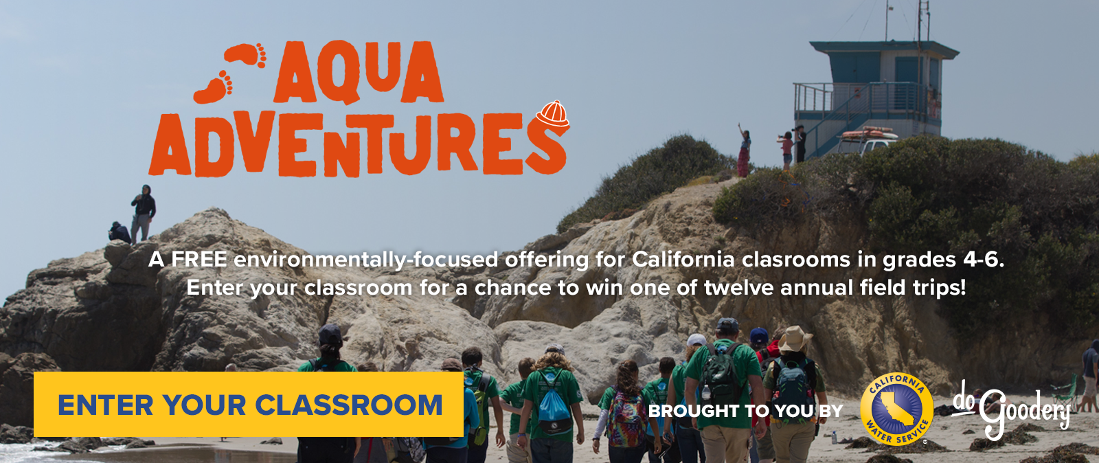 A photo of a rocky Southern California beach with a watchtower. A group students walks along the sandy portion of the beach towards the rocks. Text over the image. Aqua Adventures. A FREE environmentally-focused offering for California Classrooms in grades 4-6. Enter your classroom for a chance to win one of twelve annual field trips! ENTER YOUR CLASSROOM Brought to you by [Cal Water logo] [DoGoodery logo]