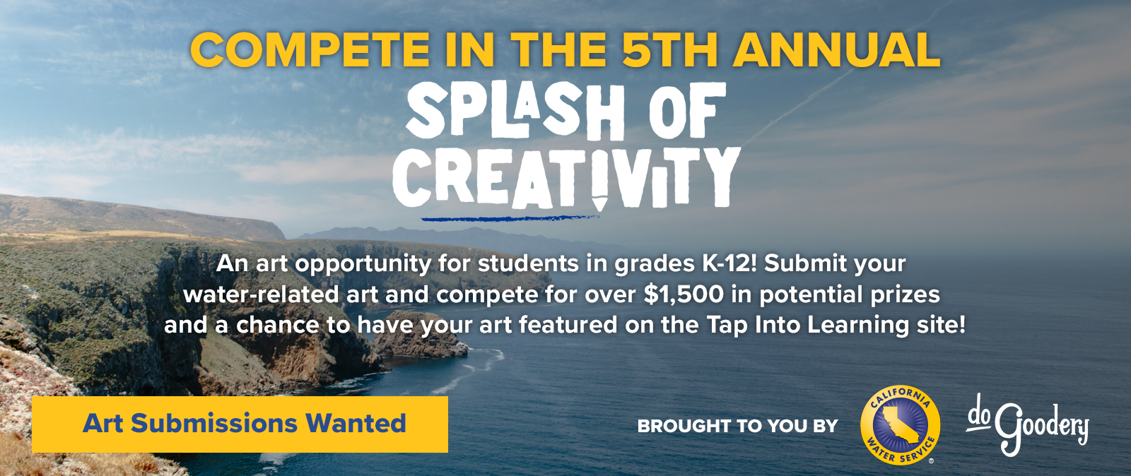 A view of a Southern California cliffside over the Pacific Ocean, blue skies and wispy white clouds above. Text reads: Compete in the 5th Annual Splash of Creativity. An art opportunity for students in grades K-12! Submit your water-related art an compete for over $1500 in potential prizes and a chance to have your art featured on the Tap Into Learning site! Art Submissions Wanted. Brought to you by [Cal Water logo] [DoGoodery Logo]